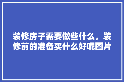 装修房子需要做些什么，装修前的准备买什么好呢图片。 装修房子需要做些什么，装修前的准备买什么好呢图片。 家居装饰