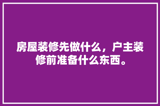 房屋装修先做什么，户主装修前准备什么东西。 房屋装修先做什么，户主装修前准备什么东西。 二手房