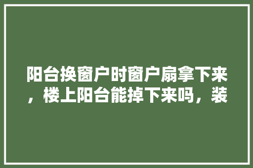 阳台换窗户时窗户扇拿下来，楼上阳台能掉下来吗，装修换窗户需要提前准备什么东西。 阳台换窗户时窗户扇拿下来，楼上阳台能掉下来吗，装修换窗户需要提前准备什么东西。 装修知识