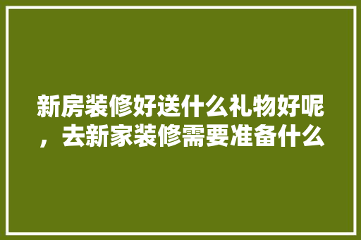 新房装修好送什么礼物好呢，去新家装修需要准备什么东西。 新房装修好送什么礼物好呢，去新家装修需要准备什么东西。 家居设计