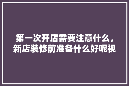 第一次开店需要注意什么，新店装修前准备什么好呢视频。 第一次开店需要注意什么，新店装修前准备什么好呢视频。 装修知识