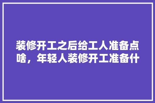 装修开工之后给工人准备点啥，年轻人装修开工准备什么东西。 装修开工之后给工人准备点啥，年轻人装修开工准备什么东西。 家居装饰