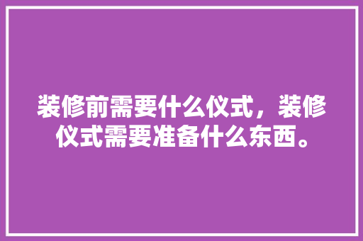 装修前需要什么仪式，装修仪式需要准备什么东西。 装修前需要什么仪式，装修仪式需要准备什么东西。 二手房