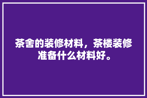 茶舍的装修材料，茶楼装修准备什么材料好。 茶舍的装修材料，茶楼装修准备什么材料好。 家居装饰