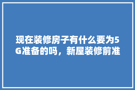 现在装修房子有什么要为5G准备的吗，新屋装修前准备些什么好呢。 现在装修房子有什么要为5G准备的吗，新屋装修前准备些什么好呢。 家居装饰