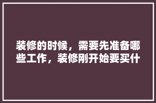 装修的时候，需要先准备哪些工作，装修刚开始要买什么准备的东西。 装修的时候，需要先准备哪些工作，装修刚开始要买什么准备的东西。 二手房