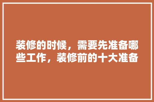 装修的时候，需要先准备哪些工作，装修前的十大准备是什么呢。 装修的时候，需要先准备哪些工作，装修前的十大准备是什么呢。 装修知识