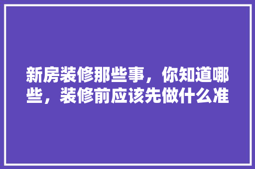 新房装修那些事，你知道哪些，装修前应该先做什么准备工作。 新房装修那些事，你知道哪些，装修前应该先做什么准备工作。 家居装饰