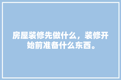 房屋装修先做什么，装修开始前准备什么东西。 房屋装修先做什么，装修开始前准备什么东西。 二手房