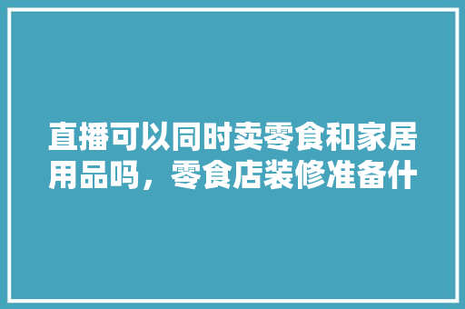 直播可以同时卖零食和家居用品吗，零食店装修准备什么家具好。 直播可以同时卖零食和家居用品吗，零食店装修准备什么家具好。 二手房