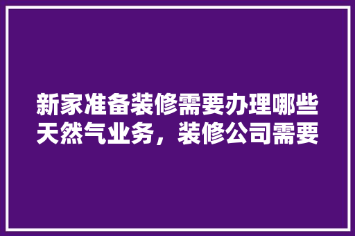 新家准备装修需要办理哪些天然气业务，装修公司需要什么准备材料。 新家准备装修需要办理哪些天然气业务，装修公司需要什么准备材料。 装修知识