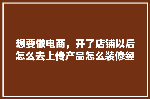 想要做电商，开了店铺以后怎么去上传产品怎么装修经营呢，新店装修前准备工作什么内容。 想要做电商，开了店铺以后怎么去上传产品怎么装修经营呢，新店装修前准备工作什么内容。 装修知识