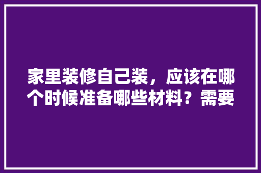 家里装修自己装，应该在哪个时候准备哪些材料？需要几个月时间，装修都需要准备什么东西包平安。 家里装修自己装，应该在哪个时候准备哪些材料？需要几个月时间，装修都需要准备什么东西包平安。 二手房