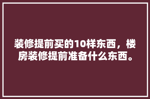 装修提前买的10样东西，楼房装修提前准备什么东西。 装修提前买的10样东西，楼房装修提前准备什么东西。 买房须知