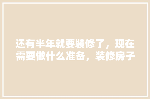 还有半年就要装修了，现在需要做什么准备，装修房子都什么准备好呢。 还有半年就要装修了，现在需要做什么准备，装修房子都什么准备好呢。 家居装饰