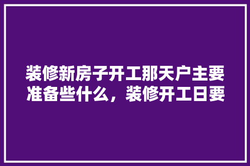 装修新房子开工那天户主要准备些什么，装修开工日要准备什么东西。 装修新房子开工那天户主要准备些什么，装修开工日要准备什么东西。 买房须知