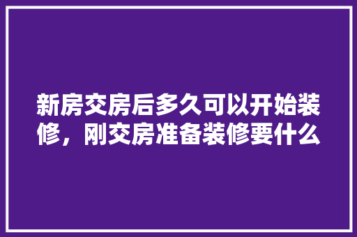 新房交房后多久可以开始装修，刚交房准备装修要什么手续。 新房交房后多久可以开始装修，刚交房准备装修要什么手续。 装修知识