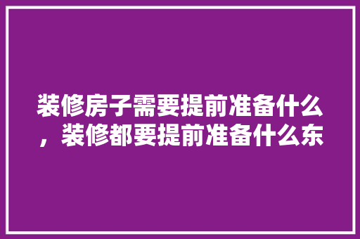 装修房子需要提前准备什么，装修都要提前准备什么东西。 装修房子需要提前准备什么，装修都要提前准备什么东西。 装修知识