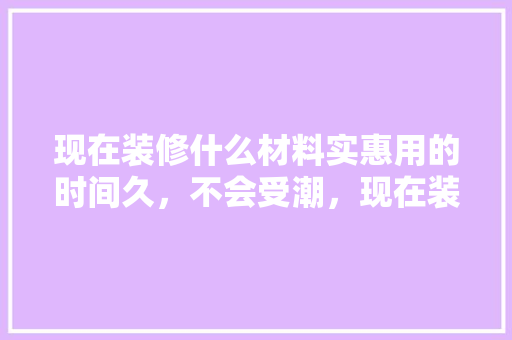 现在装修什么材料实惠用的时间久，不会受潮，现在装修要准备什么材料呢。 现在装修什么材料实惠用的时间久，不会受潮，现在装修要准备什么材料呢。 家居设计