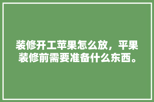 装修开工苹果怎么放，平果装修前需要准备什么东西。 装修开工苹果怎么放，平果装修前需要准备什么东西。 装修知识