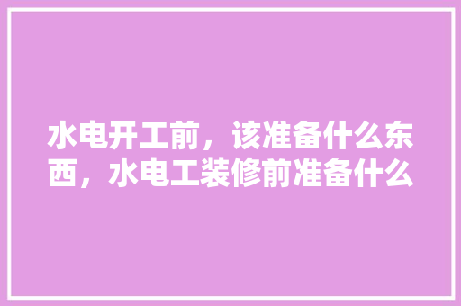 水电开工前，该准备什么东西，水电工装修前准备什么东西。 水电开工前，该准备什么东西，水电工装修前准备什么东西。 买房须知