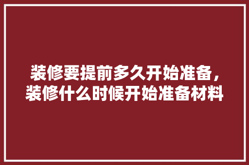 装修要提前多久开始准备，装修什么时候开始准备材料。 装修要提前多久开始准备，装修什么时候开始准备材料。 家居设计