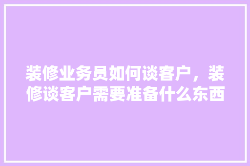 装修业务员如何谈客户，装修谈客户需要准备什么东西。 装修业务员如何谈客户，装修谈客户需要准备什么东西。 家居设计