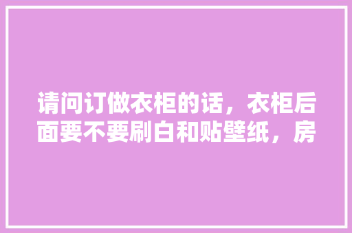 请问订做衣柜的话，衣柜后面要不要刷白和贴壁纸，房子装修好了准备什么东西。 请问订做衣柜的话，衣柜后面要不要刷白和贴壁纸，房子装修好了准备什么东西。 装修知识