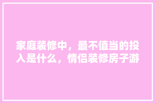 家庭装修中，最不值当的投入是什么，情侣装修房子游戏。 家庭装修中，最不值当的投入是什么，情侣装修房子游戏。 装修知识