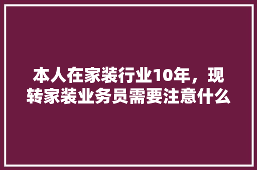 本人在家装行业10年，现转家装业务员需要注意什么，学习什么，前景如何，装修初期的准备什么东西好。 本人在家装行业10年，现转家装业务员需要注意什么，学习什么，前景如何，装修初期的准备什么东西好。 装修知识