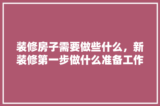 装修房子需要做些什么，新装修第一步做什么准备工作。 装修房子需要做些什么，新装修第一步做什么准备工作。 装修知识