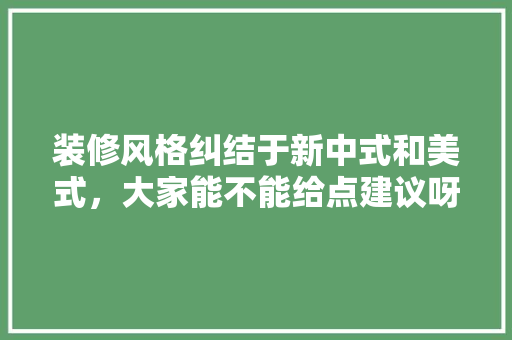 装修风格纠结于新中式和美式，大家能不能给点建议呀，准备装修什么风格好看。 装修风格纠结于新中式和美式，大家能不能给点建议呀，准备装修什么风格好看。 装修知识