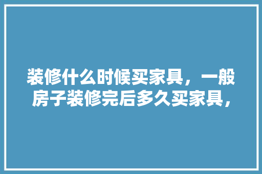 装修什么时候买家具，一般房子装修完后多久买家具，装修完家具准备什么材料。 装修什么时候买家具，一般房子装修完后多久买家具，装修完家具准备什么材料。 装修知识