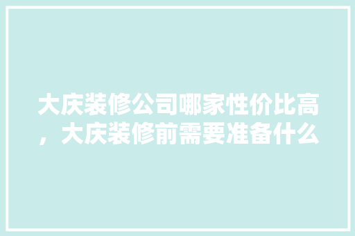 大庆装修公司哪家性价比高，大庆装修前需要准备什么东西。 大庆装修公司哪家性价比高，大庆装修前需要准备什么东西。 家居装饰