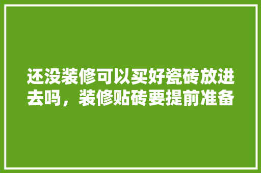 还没装修可以买好瓷砖放进去吗，装修贴砖要提前准备什么东西。 还没装修可以买好瓷砖放进去吗，装修贴砖要提前准备什么东西。 二手房