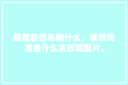 房屋装修先做什么，装修先准备什么东西呢图片。 房屋装修先做什么，装修先准备什么东西呢图片。 家居设计
