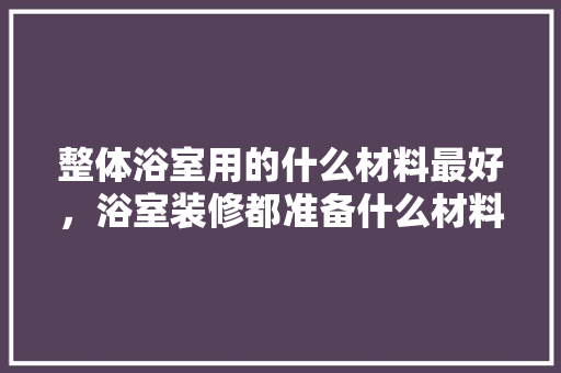 整体浴室用的什么材料最好，浴室装修都准备什么材料呢。 整体浴室用的什么材料最好，浴室装修都准备什么材料呢。 家居设计