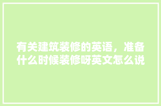 有关建筑装修的英语，准备什么时候装修呀英文怎么说。 有关建筑装修的英语，准备什么时候装修呀英文怎么说。 买房须知
