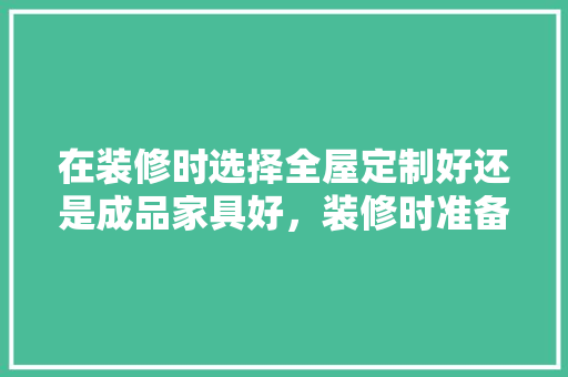 在装修时选择全屋定制好还是成品家具好，装修时准备些什么家具好呢。 在装修时选择全屋定制好还是成品家具好，装修时准备些什么家具好呢。 买房须知