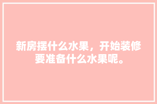 新房摆什么水果，开始装修要准备什么水果呢。 新房摆什么水果，开始装修要准备什么水果呢。 买房须知