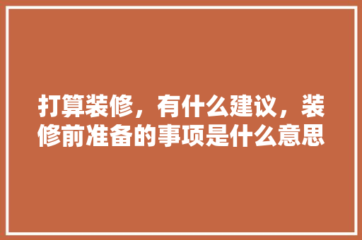 打算装修，有什么建议，装修前准备的事项是什么意思。 打算装修，有什么建议，装修前准备的事项是什么意思。 买房须知