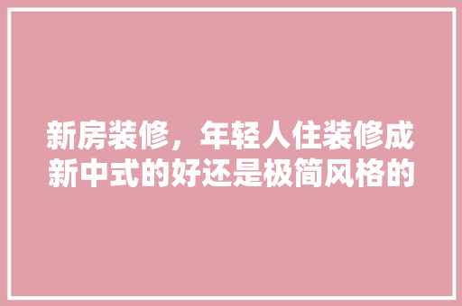 新房装修，年轻人住装修成新中式的好还是极简风格的好，极简装修准备材料是什么意思。 新房装修，年轻人住装修成新中式的好还是极简风格的好，极简装修准备材料是什么意思。 家居设计