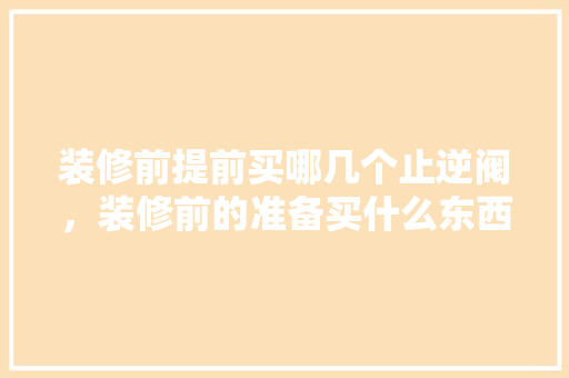 装修前提前买哪几个止逆阀，装修前的准备买什么东西。 装修前提前买哪几个止逆阀，装修前的准备买什么东西。 家居设计