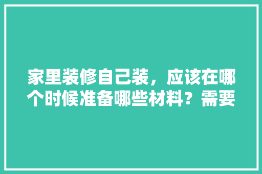 家里装修自己装，应该在哪个时候准备哪些材料？需要几个月时间，装修开始需要做什么准备工作。 家里装修自己装，应该在哪个时候准备哪些材料？需要几个月时间，装修开始需要做什么准备工作。 家居装饰