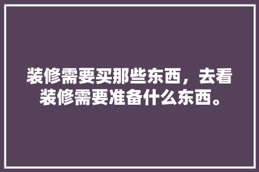 装修需要买那些东西，去看装修需要准备什么东西。 装修需要买那些东西，去看装修需要准备什么东西。 买房须知