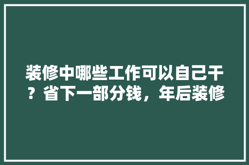 装修中哪些工作可以自己干？省下一部分钱，年后装修工作准备什么好。 装修中哪些工作可以自己干？省下一部分钱，年后装修工作准备什么好。 买房须知