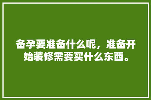 备孕要准备什么呢，准备开始装修需要买什么东西。 备孕要准备什么呢，准备开始装修需要买什么东西。 买房须知