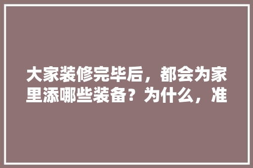 大家装修完毕后，都会为家里添哪些装备？为什么，准备装修要先准备什么东西。 大家装修完毕后，都会为家里添哪些装备？为什么，准备装修要先准备什么东西。 装修知识