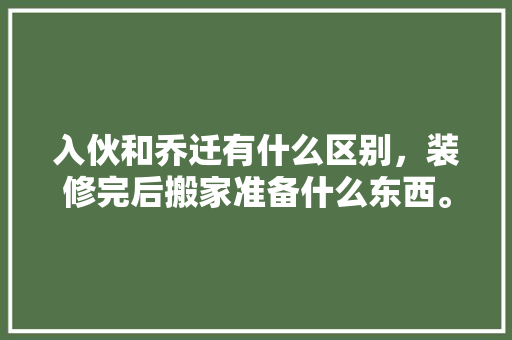 入伙和乔迁有什么区别，装修完后搬家准备什么东西。 入伙和乔迁有什么区别，装修完后搬家准备什么东西。 装修知识