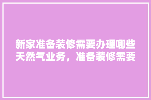 新家准备装修需要办理哪些天然气业务，准备装修需要了解什么知识。 新家准备装修需要办理哪些天然气业务，准备装修需要了解什么知识。 家居装饰